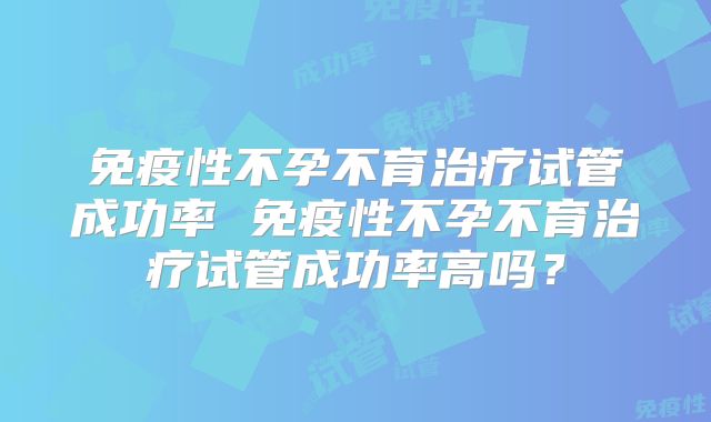 免疫性不孕不育治疗试管成功率 免疫性不孕不育治疗试管成功率高吗?