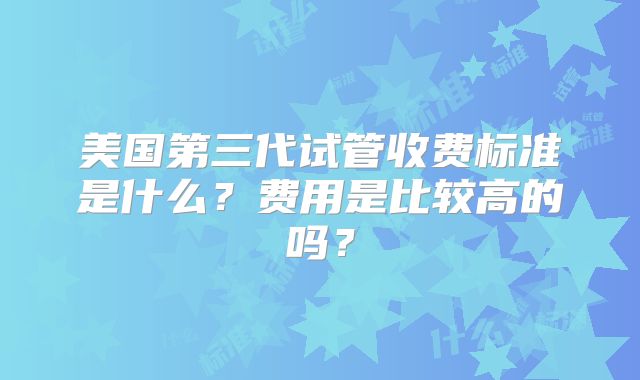 美国第三代试管收费标准是什么?费用是比较高的吗?