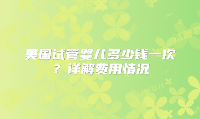美国试管婴儿多少钱一次？详解费用情况