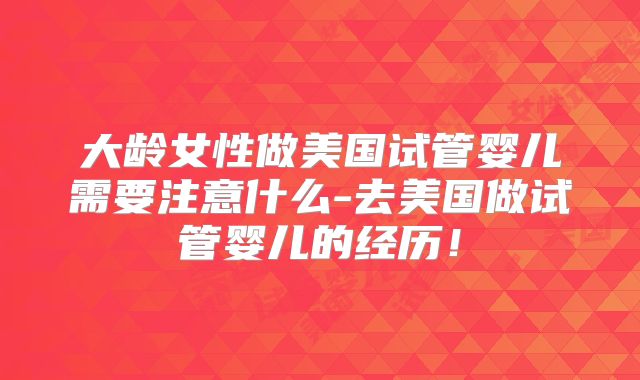 大龄女性做美国试管婴儿需要注意什么-去美国做试管婴儿的经历！