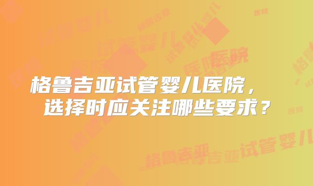 格鲁吉亚试管婴儿医院， 选择时应关注哪些要求？