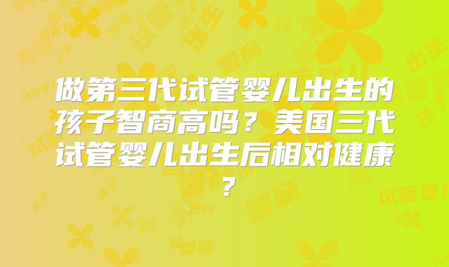 做第三代试管婴儿出生的孩子智商高吗？美国三代试管婴儿出生后相对健康？