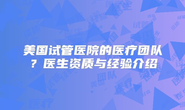 美国试管医院的医疗团队？医生资质与经验介绍