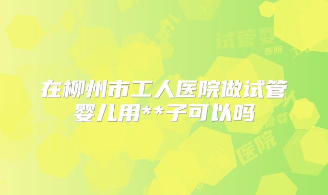 在柳州市工人医院做试管婴儿用**子可以吗