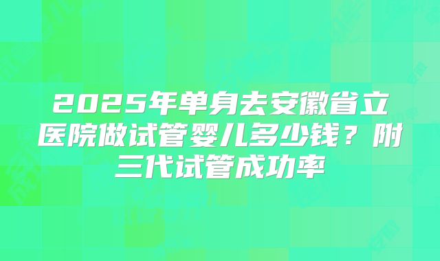 2025年单身去安徽省立医院做试管婴儿多少钱？附三代试管成功率