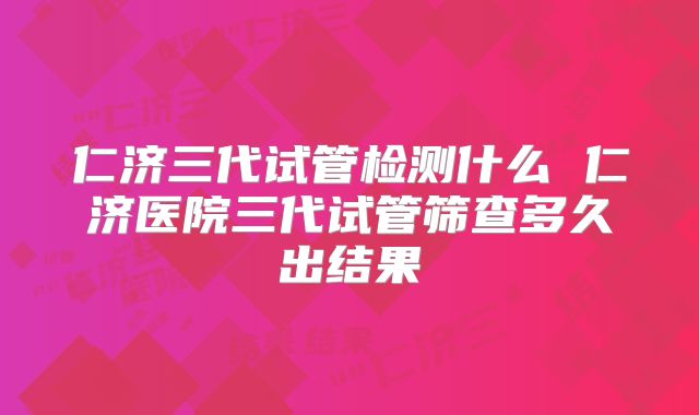 仁济三代试管检测什么 仁济医院三代试管筛查多久出结果