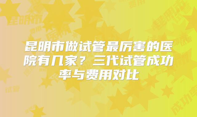 昆明市做试管最厉害的医院有几家？三代试管成功率与费用对比