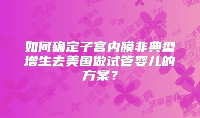 如何确定子宫内膜非典型增生去美国做试管婴儿的方案？