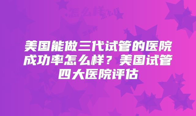 美国能做三代试管的医院成功率怎么样?美国试管四大医院评估