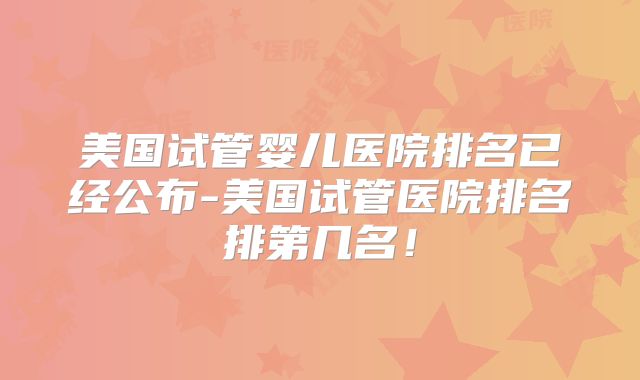 美国试管婴儿医院排名已经公布-美国试管医院排名排第几名!