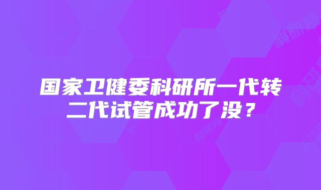 国家卫健委科研所一代转二代试管成功了没？