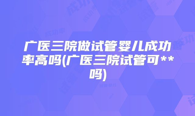 广医三院做试管婴儿成功率高吗(广医三院试管可**吗)