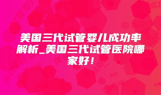 美国三代试管婴儿成功率解析_美国三代试管医院哪家好！