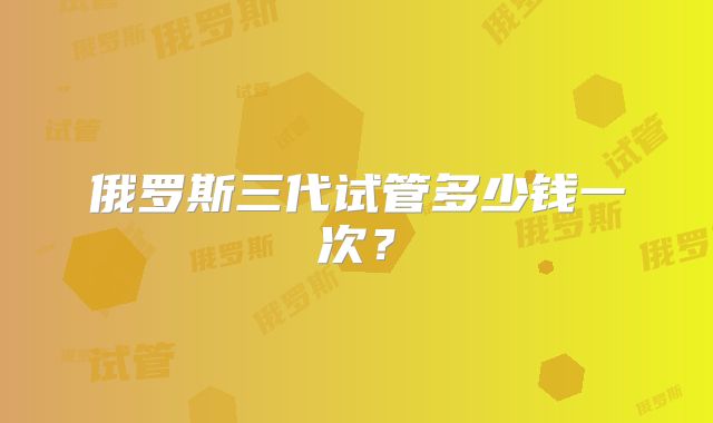 俄罗斯三代试管多少钱一次？