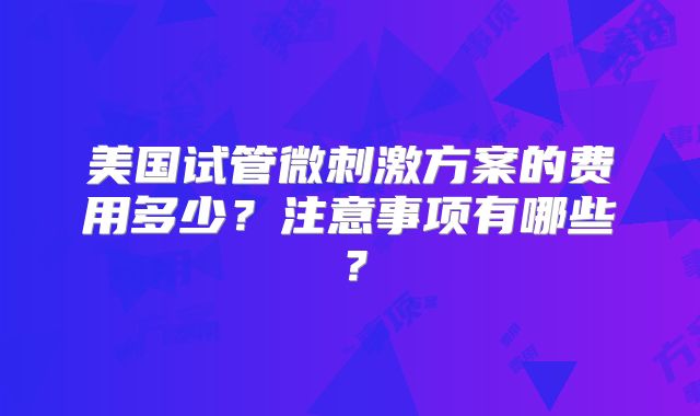 美国试管微刺激方案的费用多少?注意事项有哪些?