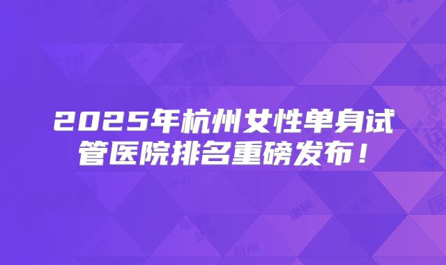 2025年杭州女性单身试管医院排名重磅发布！