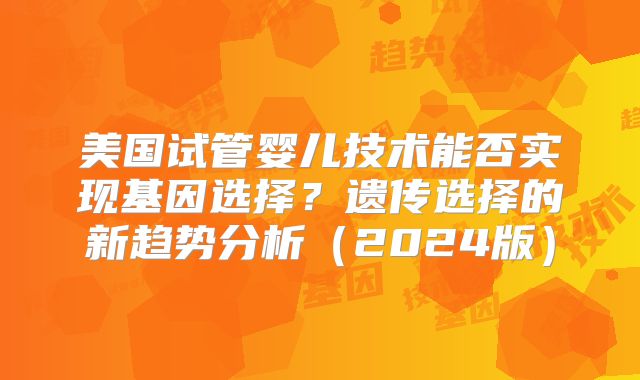 美国试管婴儿技术能否实现基因选择？遗传选择的新趋势分析（2024版）