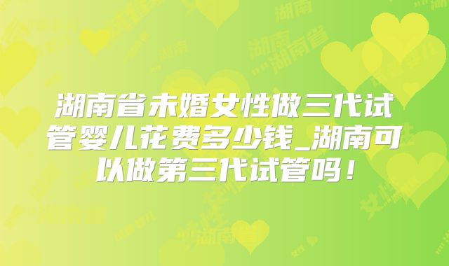 湖南省未婚女性做三代试管婴儿花费多少钱_湖南可以做第三代试管吗！