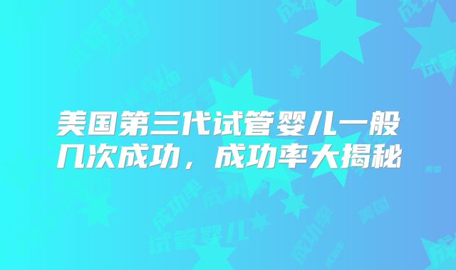 美国第三代试管婴儿一般几次成功，成功率大揭秘