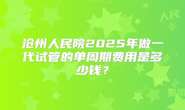 沧州人民院2025年做一代试管的单周期费用是多少钱？