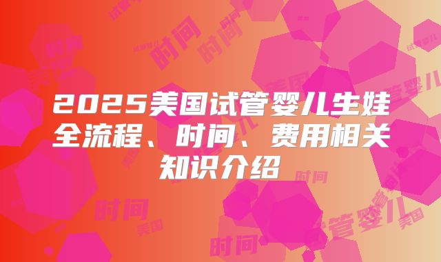 2025美国试管婴儿生娃全流程、时间、费用相关知识介绍