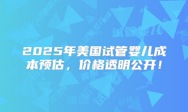 2025年美国试管婴儿成本预估，价格透明公开！