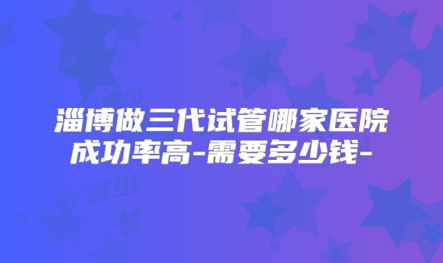 淄博做三代试管哪家医院成功率高-需要多少钱-