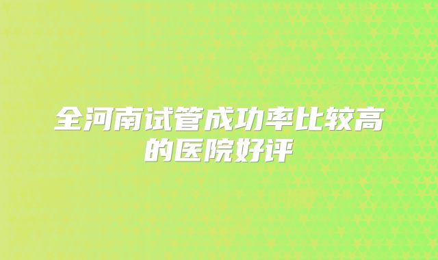 全河南试管成功率比较高的医院好评