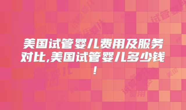 美国试管婴儿费用及服务对比,美国试管婴儿多少钱！