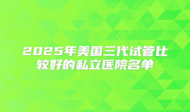 2025年美国三代试管比较好的私立医院名单