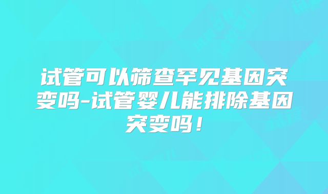 试管可以筛查罕见基因突变吗-试管婴儿能排除基因突变吗！