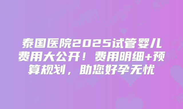 泰国医院2025试管婴儿费用大公开!费用明细+预算规划,助您好孕无忧