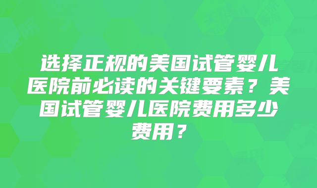 选择正规的美国试管婴儿医院前必读的关键要素？美国试管婴儿医院费用多少费用？