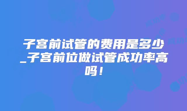 子宫前试管的费用是多少_子宫前位做试管成功率高吗！