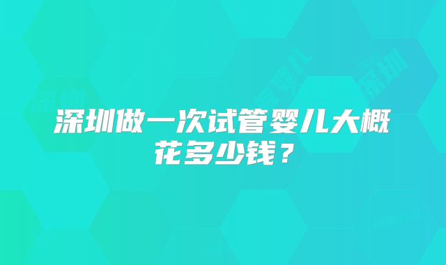 深圳做一次试管婴儿大概花多少钱？