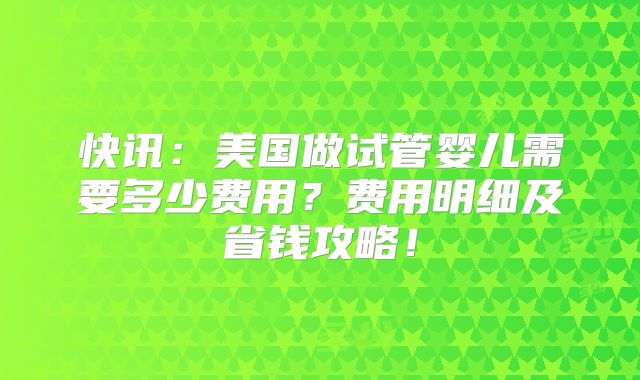 快讯：美国做试管婴儿需要多少费用？费用明细及省钱攻略！
