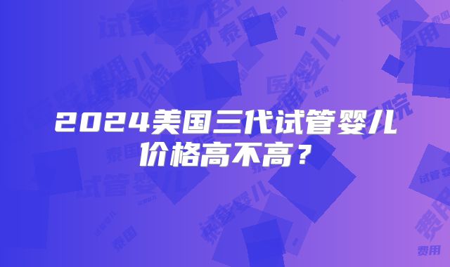 2024美国三代试管婴儿价格高不高?