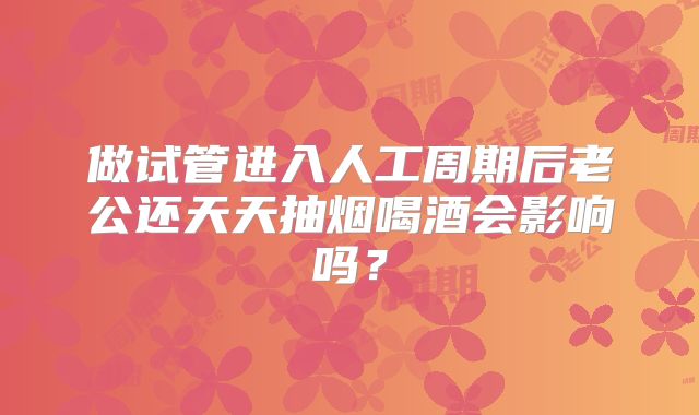 做试管进入人工周期后老公还天天抽烟喝酒会影响吗?