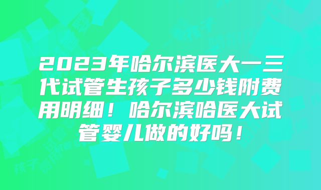 2023年哈尔滨医大一三代试管生孩子多少钱附费用明细！哈尔滨哈医大试管婴儿做的好吗！