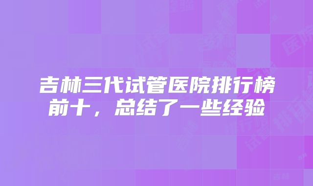 吉林三代试管医院排行榜前十，总结了一些经验