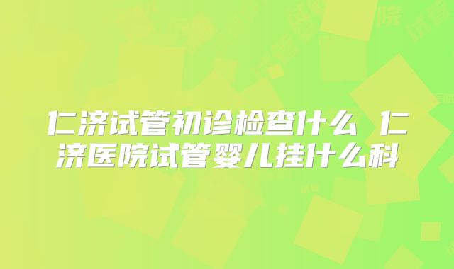 仁济试管初诊检查什么 仁济医院试管婴儿挂什么科