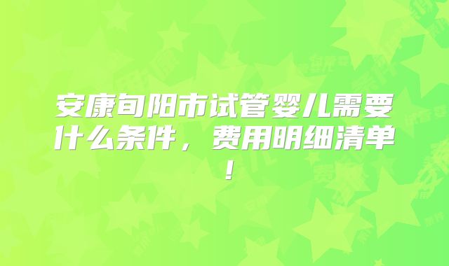 安康旬阳市试管婴儿需要什么条件,费用明细清单!