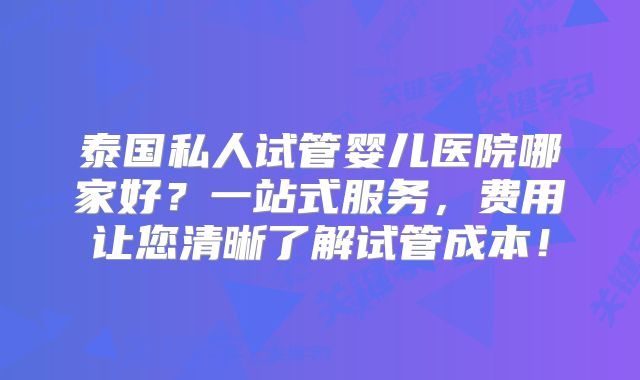 泰国私人试管婴儿医院哪家好？一站式服务，费用让您清晰了解试管成本！