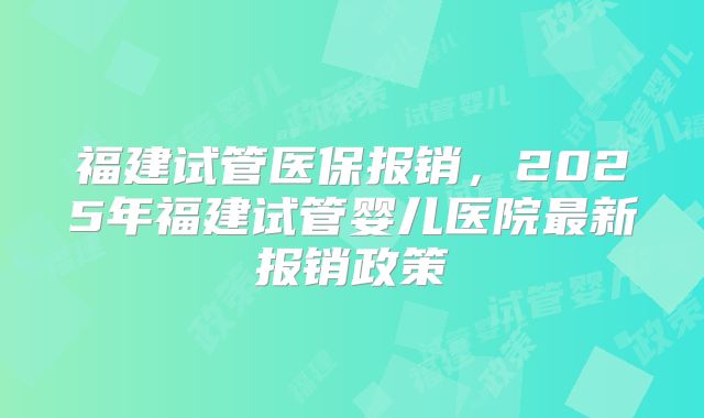 福建试管医保报销,2025年福建试管婴儿医院最新报销政策