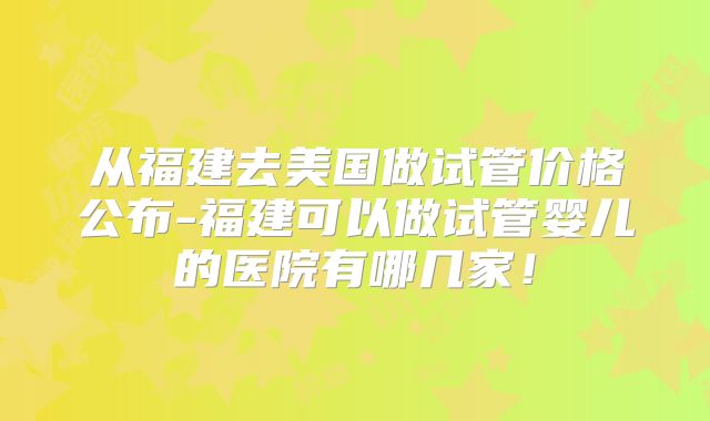 从福建去美国做试管价格公布-福建可以做试管婴儿的医院有哪几家！