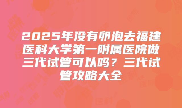 2025年没有卵泡去福建医科大学第一附属医院做三代试管可以吗？三代试管攻略大全