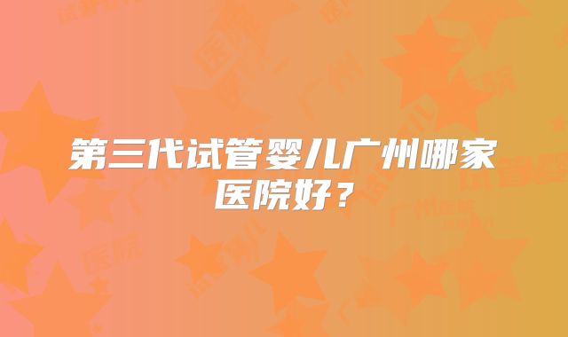 第三代试管婴儿广州哪家医院好？