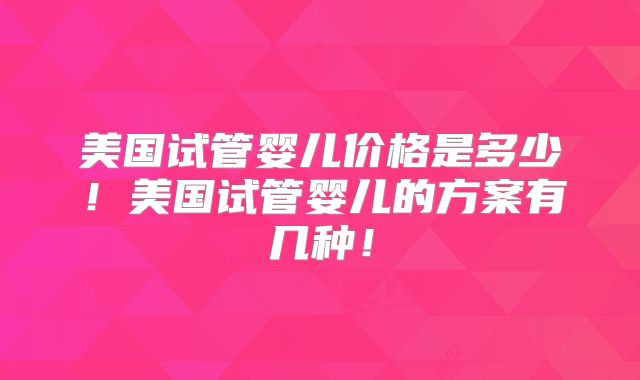 美国试管婴儿价格是多少！美国试管婴儿的方案有几种！