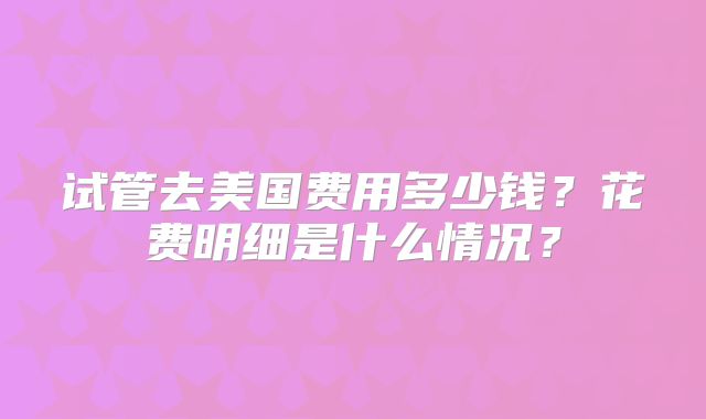 试管去美国费用多少钱？花费明细是什么情况？