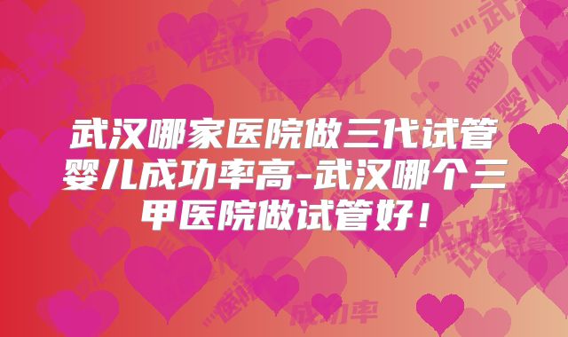 武汉哪家医院做三代试管婴儿成功率高-武汉哪个三甲医院做试管好！